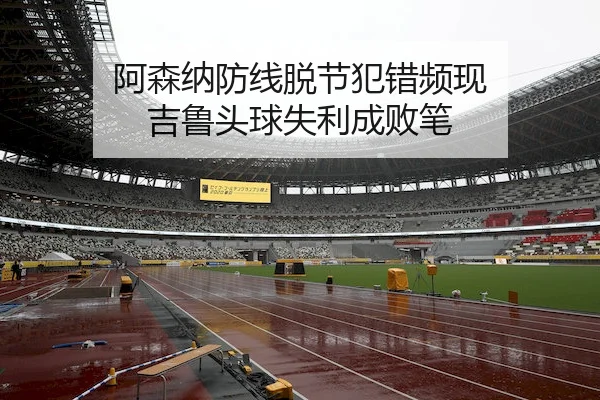 阿森纳防线脱节犯错频现 吉鲁头球失利成败笔
